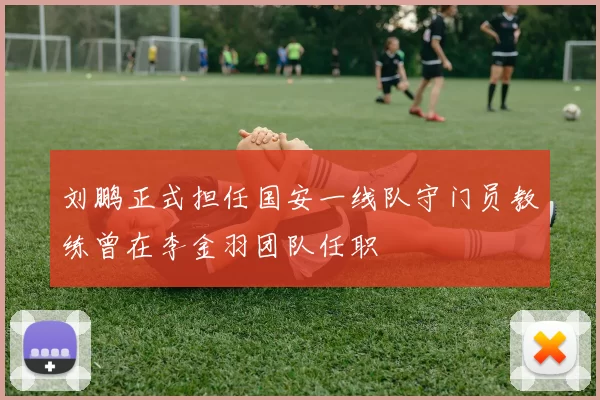刘鹏正式担任国安一线队守门员教练曾在李金羽团队任职